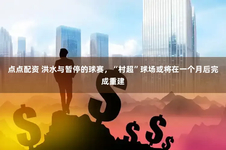 点点配资 洪水与暂停的球赛，“村超”球场或将在一个月后完成重建
