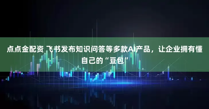 点点金配资 飞书发布知识问答等多款AI产品，让企业拥有懂自己的“豆包”