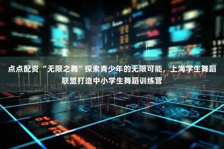 点点配资 “无限之舞”探索青少年的无限可能，上海学生舞蹈联盟打造中小学生舞蹈训练营