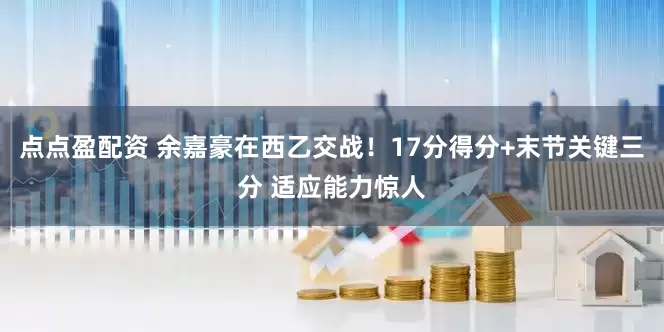 点点盈配资 余嘉豪在西乙交战！17分得分+末节关键三分 适应能力惊人