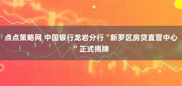 点点策略网 中国银行龙岩分行“新罗区房贷直营中心”正式揭牌